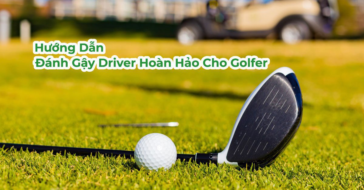 Hướng Dẫn Đánh Gậy Driver Hoàn Hảo Cho Golfer Việt